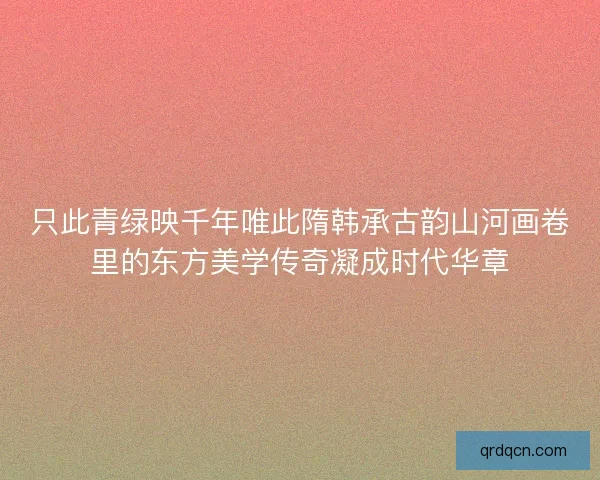 只此青绿映千年唯此隋韩承古韵山河画卷里的东方美学传奇凝成时代华章