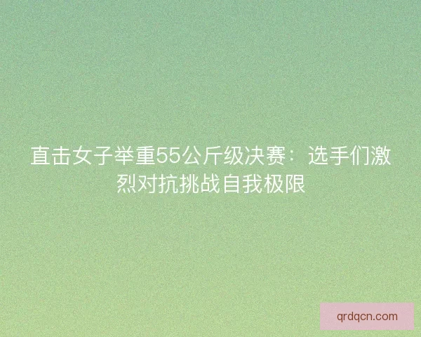直击女子举重55公斤级决赛：选手们激烈对抗挑战自我极限